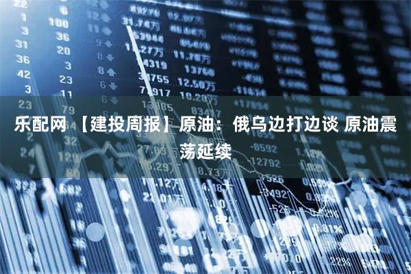 乐配网 【建投周报】原油：俄乌边打边谈 原油震荡延续