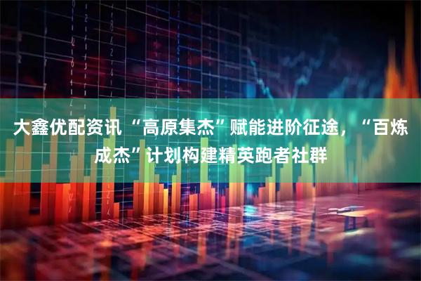 大鑫优配资讯 “高原集杰”赋能进阶征途，“百炼成杰”计划构建精英跑者社群