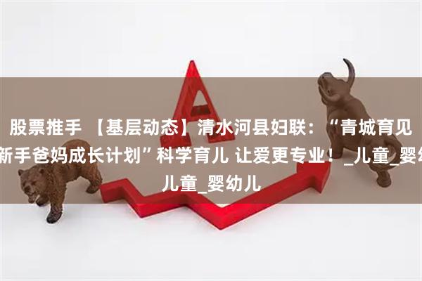 股票推手 【基层动态】清水河县妇联：“青城育见爱·新手爸妈成长计划”科学育儿 让爱更专业！_儿童_婴幼儿