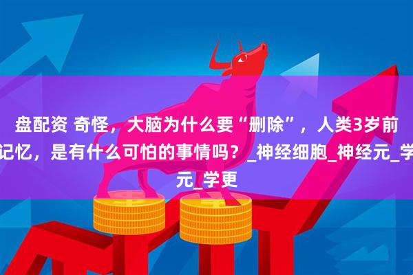 盘配资 奇怪，大脑为什么要“删除”，人类3岁前的记忆，是有什么可怕的事情吗？_神经细胞_神经元_学更