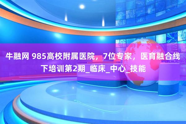 牛融网 985高校附属医院，7位专家，医育融合线下培训第2期_临床_中心_技能
