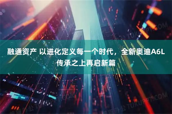 融通资产 以进化定义每一个时代，全新奥迪A6L传承之上再启新篇