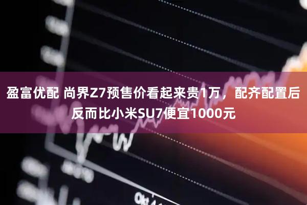 盈富优配 尚界Z7预售价看起来贵1万，配齐配置后反而比小米SU7便宜1000元