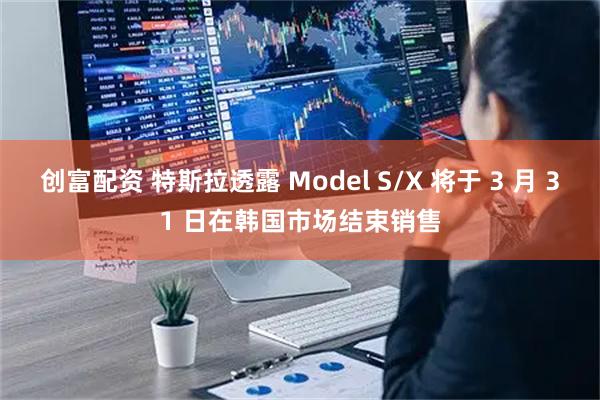 创富配资 特斯拉透露 Model S/X 将于 3 月 31 日在韩国市场结束销售