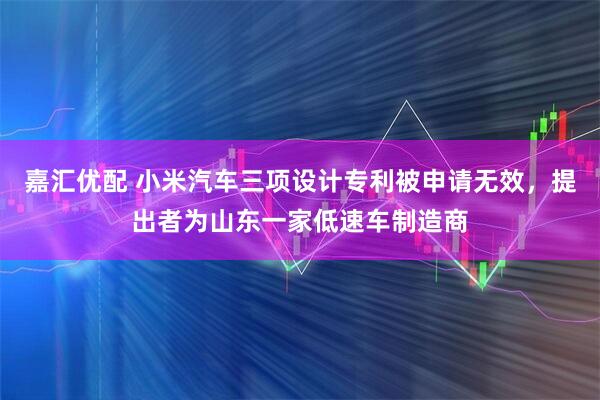 嘉汇优配 小米汽车三项设计专利被申请无效，提出者为山东一家低速车制造商