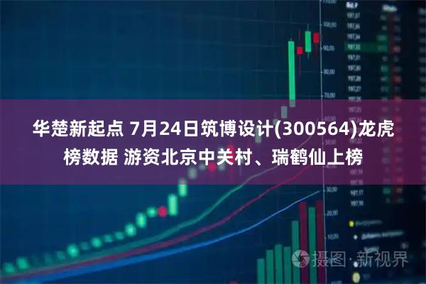 华楚新起点 7月24日筑博设计(300564)龙虎榜数据 游资北京中关村、瑞鹤仙上榜