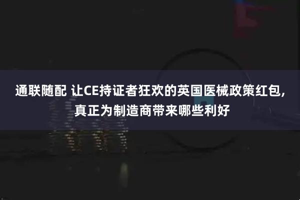 通联随配 让CE持证者狂欢的英国医械政策红包, 真正为制造商带来哪些利好
