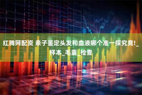 红腾网配资 亲子鉴定头发和血液哪个准一探究竟!_样本_毛囊_检查