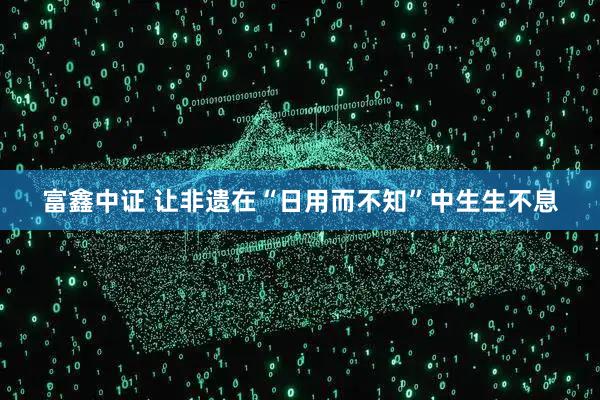 富鑫中证 让非遗在“日用而不知”中生生不息