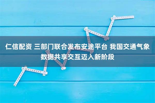 仁信配资 三部门联合发布安途平台 我国交通气象数据共享交互迈入新阶段