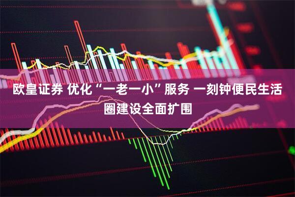 欧皇证券 优化“一老一小”服务 一刻钟便民生活圈建设全面扩围