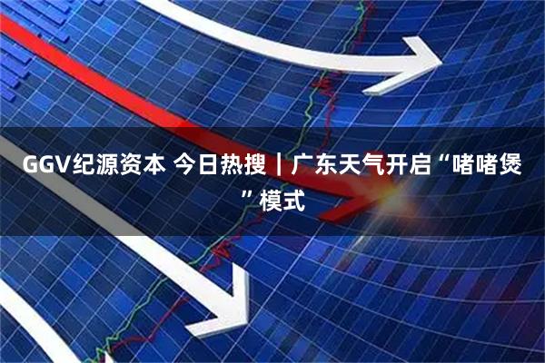GGV纪源资本 今日热搜｜广东天气开启“啫啫煲”模式