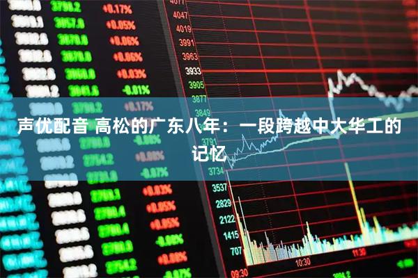 声优配音 高松的广东八年：一段跨越中大华工的记忆