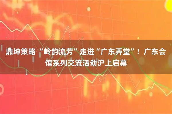 鼎坤策略 “岭韵流芳”走进“广东弄堂”！广东会馆系列交流活动沪上启幕