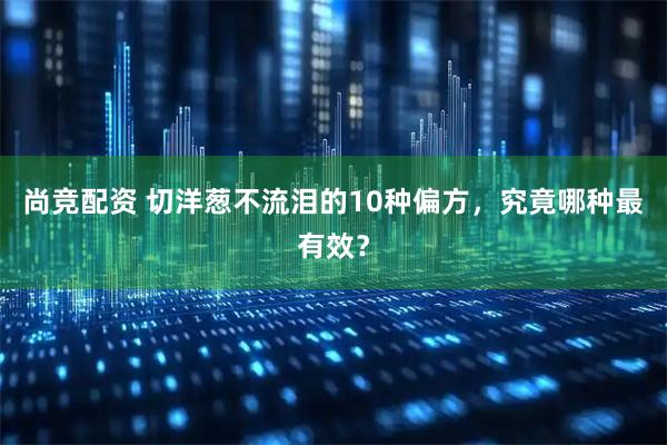尚竞配资 切洋葱不流泪的10种偏方，究竟哪种最有效？