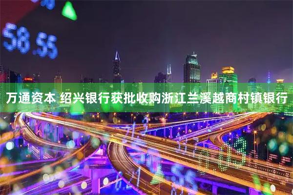 万通资本 绍兴银行获批收购浙江兰溪越商村镇银行