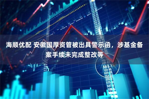 海顺优配 安徽国厚资管被出具警示函，涉基金备案手续未完成整改等