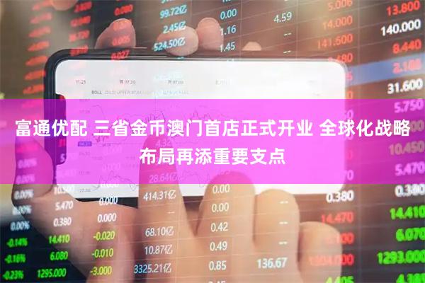 富通优配 三省金币澳门首店正式开业 全球化战略布局再添重要支点