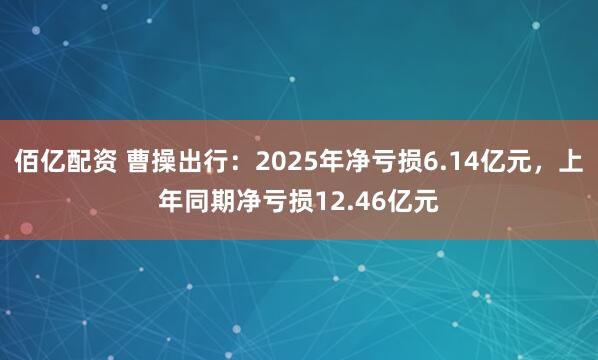佰亿配资 曹操出行：2025年净亏损6.14亿元，上年同期净亏损12.46亿元