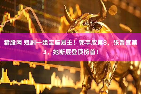 猎股网 短剧一姐宝座易主！郭宇欣第8，张晋宜第3，她断层登顶榜首！