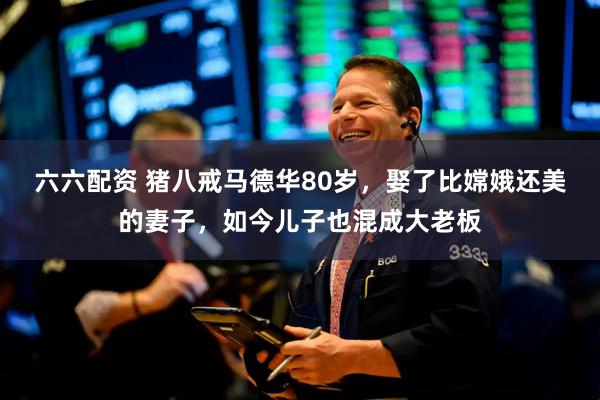 六六配资 猪八戒马德华80岁，娶了比嫦娥还美的妻子，如今儿子也混成大老板