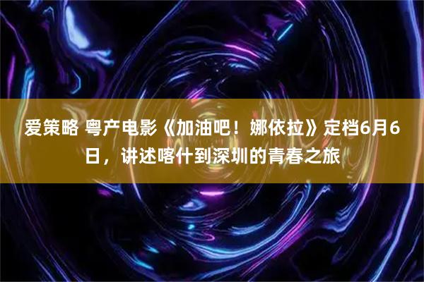 爱策略 粤产电影《加油吧！娜依拉》定档6月6日，讲述喀什到深圳的青春之旅