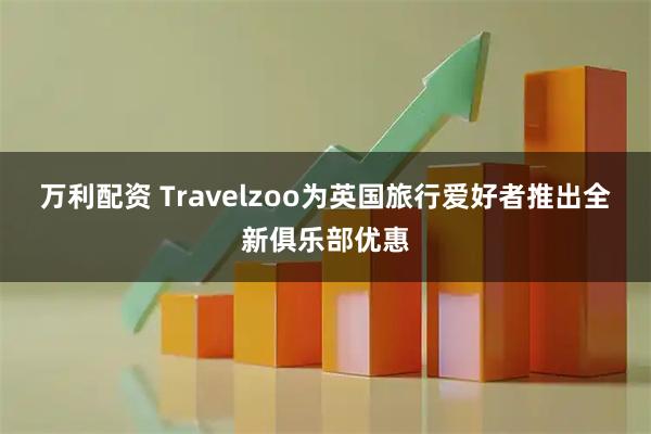 万利配资 Travelzoo为英国旅行爱好者推出全新俱乐部优惠