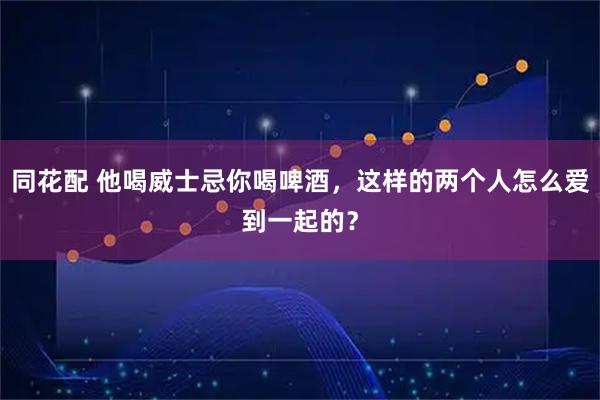 同花配 他喝威士忌你喝啤酒,这样的两个人怎么爱到一起的?