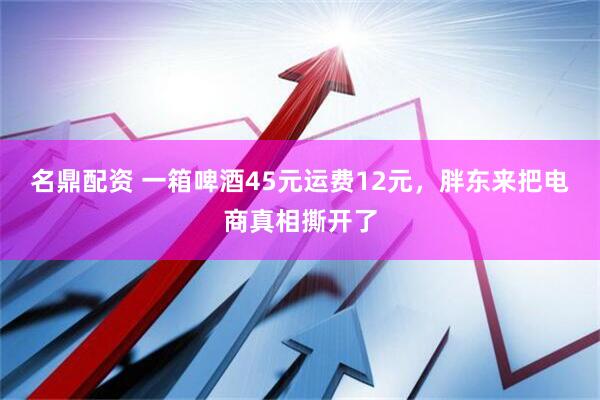名鼎配资 一箱啤酒45元运费12元,胖东来把电商真相撕开了