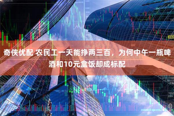 奇侠优配 农民工一天能挣两三百，为何中午一瓶啤酒和10元盒饭却成标配