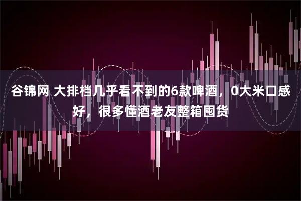 谷锦网 大排档几乎看不到的6款啤酒,0大米口感好,很多懂酒老友整箱囤货