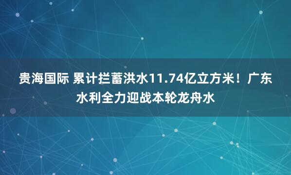 贵海国际 累计拦蓄洪水11.74亿立方米！广东水利全力迎战本轮龙舟水