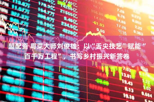 盟配资 粤菜大师刘俊雄：以“舌尖技艺”赋能“百千万工程”，书写乡村振兴新答卷