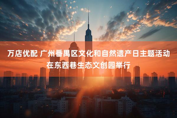 万店优配 广州番禺区文化和自然遗产日主题活动在东西巷生态文创园举行