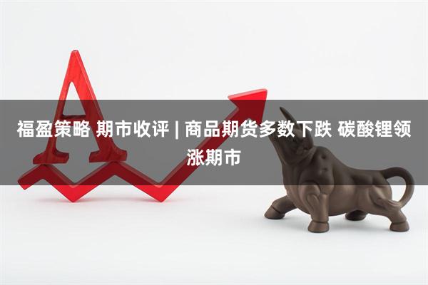 福盈策略 期市收评 | 商品期货多数下跌 碳酸锂领涨期市
