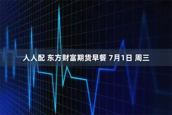 人人配 东方财富期货早餐 7月1日 周三
