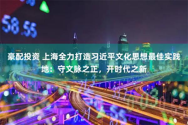 豪配投资 上海全力打造习近平文化思想最佳实践地:守文脉之正,开时代之新