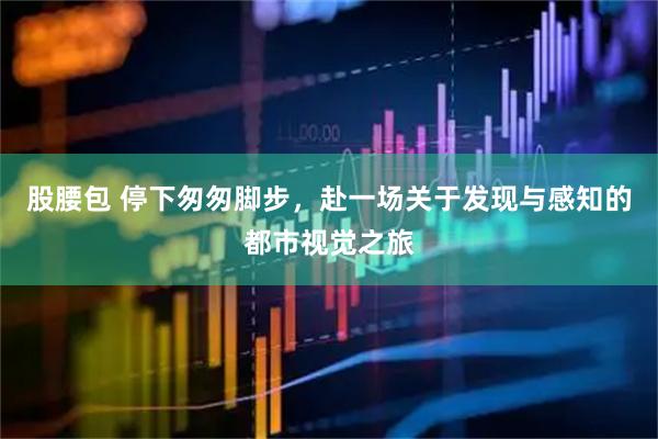 股腰包 停下匆匆脚步，赴一场关于发现与感知的都市视觉之旅