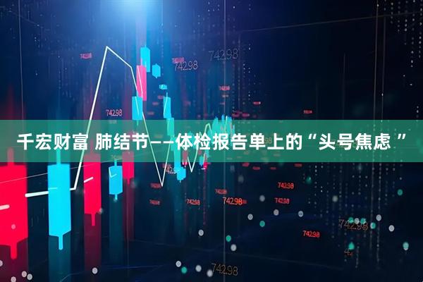 千宏财富 肺结节——体检报告单上的“头号焦虑 ”