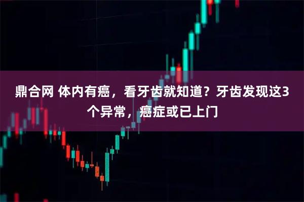 鼎合网 体内有癌，看牙齿就知道？牙齿发现这3个异常，癌症或已上门