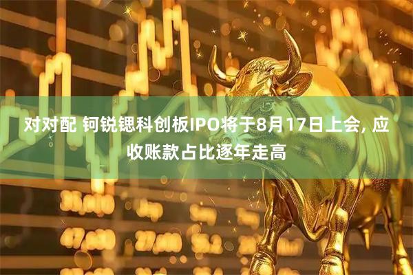 对对配 钶锐锶科创板IPO将于8月17日上会, 应收账款占比逐年走高