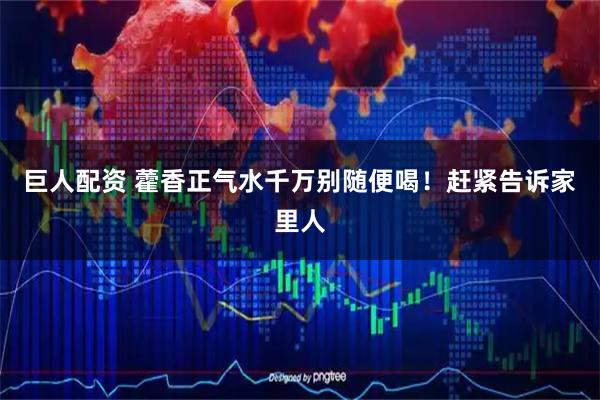 巨人配资 藿香正气水千万别随便喝！赶紧告诉家里人