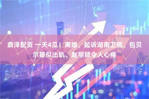 鼎泽配资 一天4瓜！离婚、起诉湖南卫视、包贝尔疑似出轨、赵丽颖令人心疼