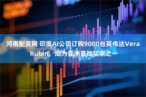 河南配资网 印度AI公司订购9000台英伟达Vera Rubin，成为亚洲首批买家之一